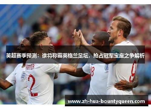 英超赛季预测：谁将称霸英格兰足坛，抢占冠军宝座之争解析