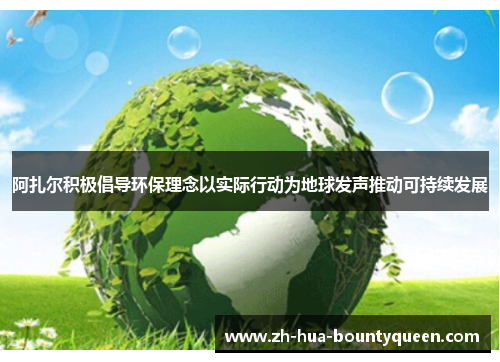 阿扎尔积极倡导环保理念以实际行动为地球发声推动可持续发展