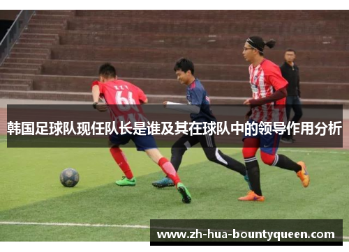 韩国足球队现任队长是谁及其在球队中的领导作用分析 韩国足球队现任队长是谁及其在球队中的领导作用分析