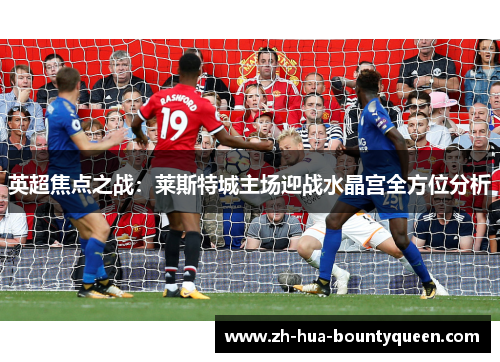 英超焦点之战：莱斯特城主场迎战水晶宫全方位分析