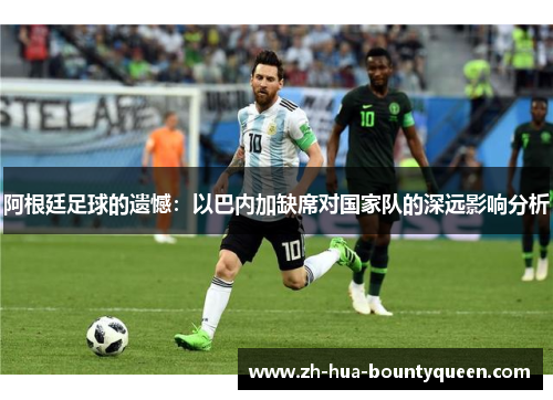 阿根廷足球的遗憾:以巴内加缺席对国家队的深远影响分析 阿根廷足球的遗憾:以巴内加缺席对国家队的深远影响分析