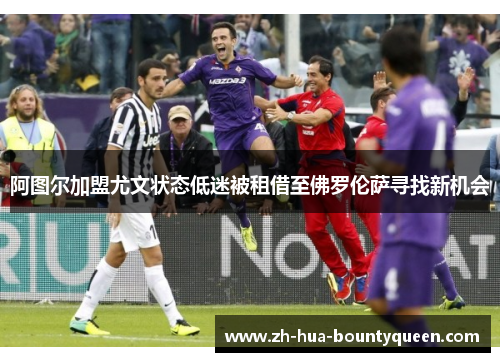 阿图尔加盟尤文状态低迷被租借至佛罗伦萨寻找新机会